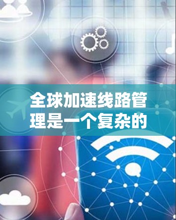 全球加速线路管理是一个复杂的领域，涉及多个关键步骤和挑战。以下是对这一领域的总结和分析