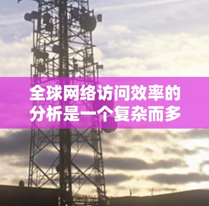 全球网络访问效率的分析是一个复杂而多维度的话题，涉及数据传输速度、网络覆盖范围、网络分布、网络质量等多个方面。以下是对全球网络访问效率的综合分析