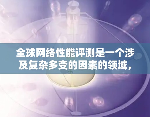 全球网络性能评测是一个涉及复杂多变的因素的领域，包括但不限于地理位置、网络架构、设备、防火墙、网络管理等多种因素。以下是一些主要的网络性能评测地区及其特点