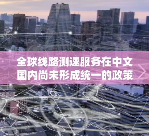 全球线路测速服务在中文国内尚未形成统一的政策框架，主要由以下几个方面构成