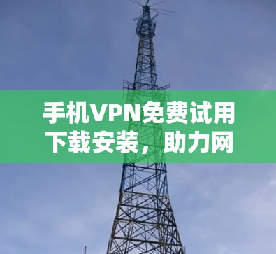 手机VPN免费试用下载安装，助力网络出行的必备工具