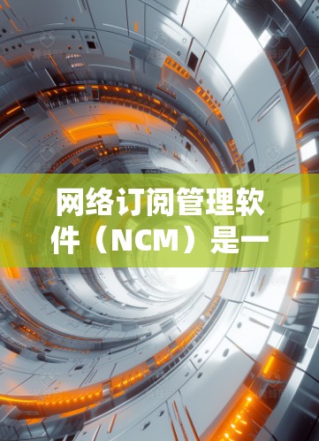 网络订阅管理软件（NCM）是一种用于管理用户订阅信息的系统，通常以API接口和数据库为中心，提供用户订阅的自动化管理和扩展功能。以下是对NCM的详细总结