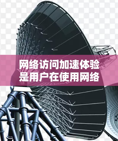 网络访问加速体验是用户在使用网络服务时的优化过程，旨在提升整体流畅性和速度。以下是详细的描述