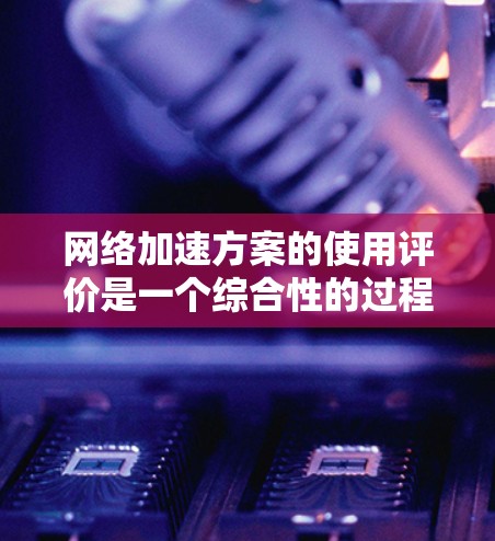 网络加速方案的使用评价是一个综合性的过程，旨在帮助用户评估该方案在特定场景下的性能、效率和适用性。以下是网络加速方案使用评价的几个关键方面