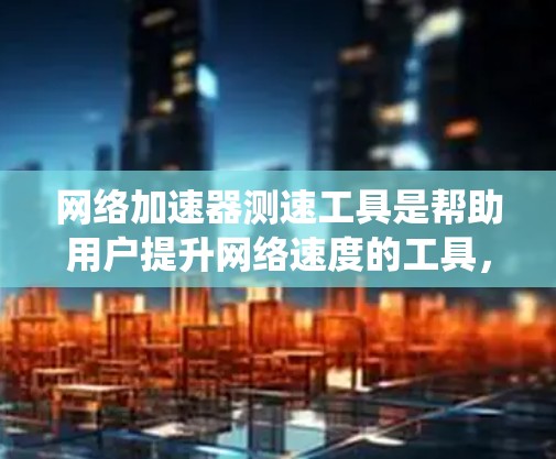 网络加速器测速工具是帮助用户提升网络速度的工具，主要通过软件加速网络流量。以下是一个系统的学习步骤，帮助你全面掌握网络加速器的使用和管理
