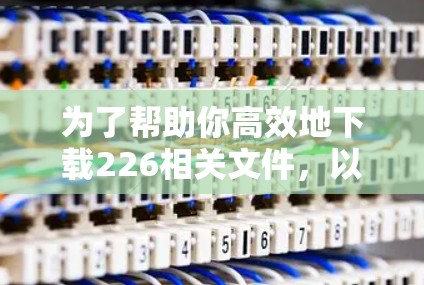 为了帮助你高效地下载226相关文件，以下是详细的步骤和建议