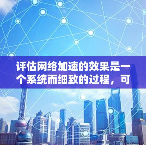 评估网络加速的效果是一个系统而细致的过程，可以帮助你更好地理解网络加速带来的好处。以下是一个详细、结构化的评估步骤和结果