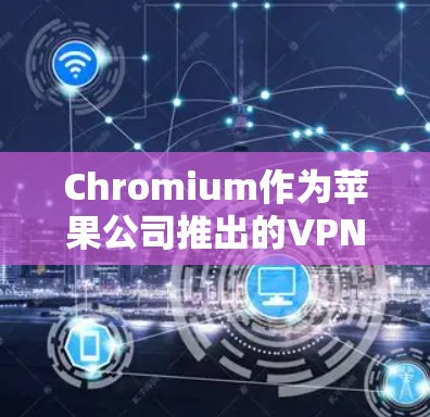 Chromium作为苹果公司推出的VPN产品，虽然功能强大，但并非官方授权，需通过UO网才能使用其功能