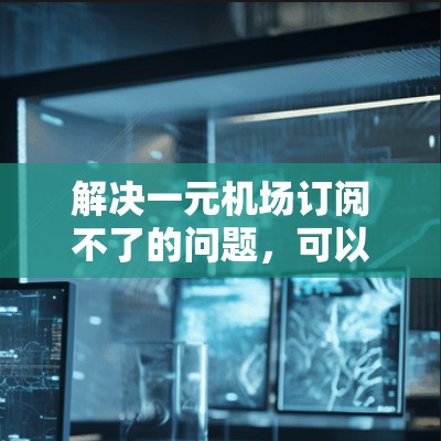 解决一元机场订阅不了的问题，可以按照以下步骤进行