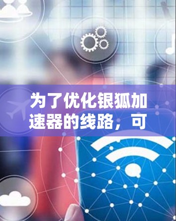为了优化银狐加速器的线路，可以按照以下步骤进行