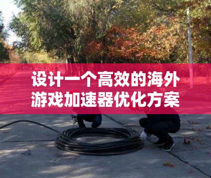 设计一个高效的海外游戏加速器优化方案需要综合考虑多个方面，以下是一个有条理的优化方案
