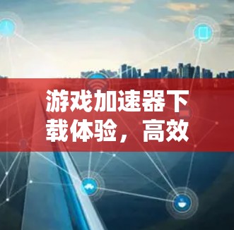 游戏加速器下载体验，高效便捷，体验感高！