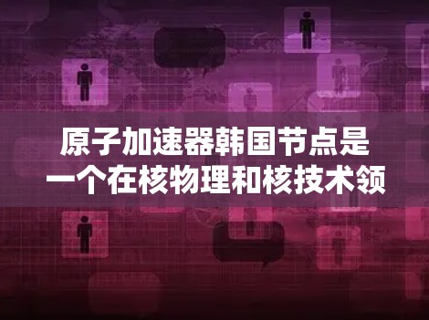 原子加速器韩国节点是一个在核物理和核技术领域中具有重要地位的设施，主要由韩国在核技术方面强大的实力与现代化设备共同组成。以下是对该领域的详细介绍