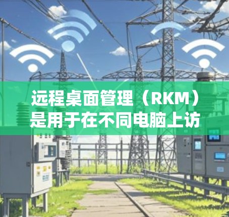远程桌面管理（RKM）是用于在不同电脑上访问同一个应用程序的工具，广泛应用于Windows、MacOS和Linux系统。以下是关于远程桌面管理软件的详细总结